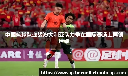 中国篮球队迎战澳大利亚队力争在国际赛场上再创佳绩